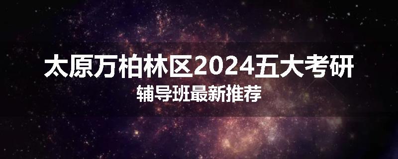 太原万柏林区2024五大考研辅导班最新推荐