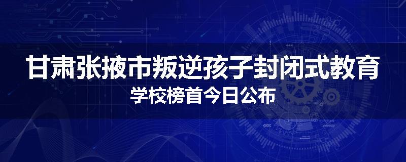 甘肃张掖市叛逆孩子封闭式教育学校榜首今日公布