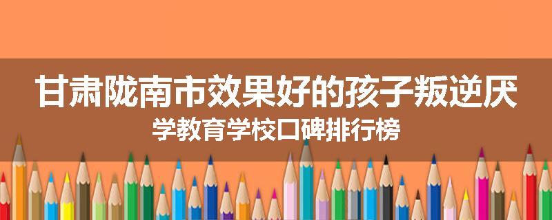 甘肃陇南市效果好的孩子叛逆厌学教育学校口碑排行榜