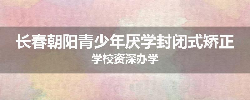 长春朝阳青少年厌学封闭式矫正学校资深办学