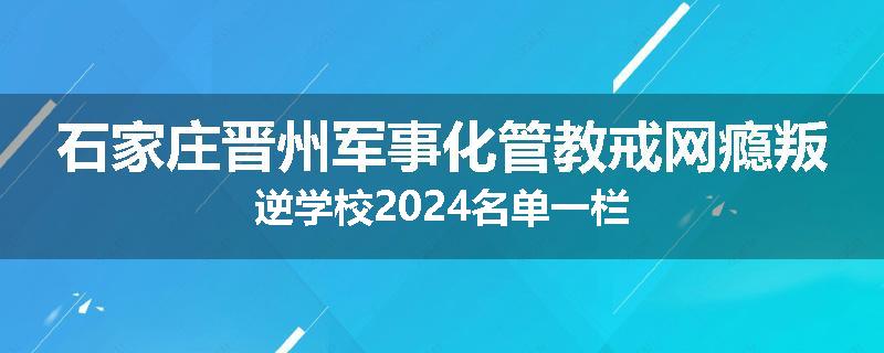 石家庄晋州军事化管教戒网瘾叛逆学校2024名单一栏