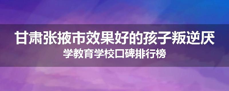 甘肃张掖市效果好的孩子叛逆厌学教育学校口碑排行榜