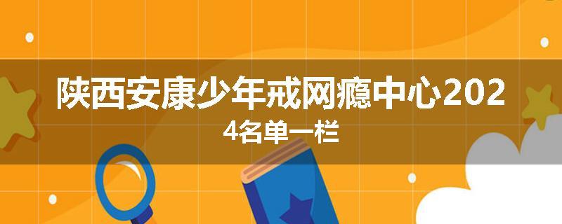 陕西安康少年戒网瘾中心2024名单一栏