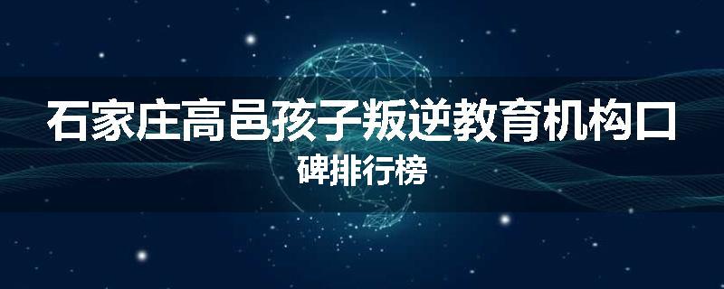 石家庄高邑孩子叛逆教育机构口碑排行榜