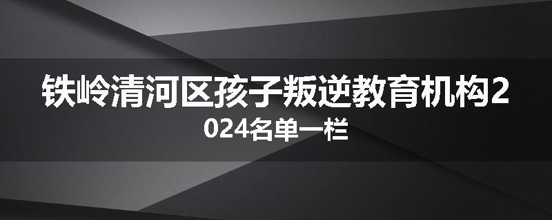 铁岭清河区孩子叛逆教育机构2024名单一栏