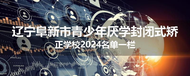 辽宁阜新市青少年厌学封闭式矫正学校2024名单一栏