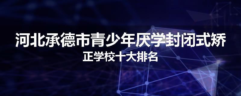 河北承德市青少年厌学封闭式矫正学校十大排名