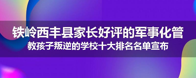 铁岭西丰县家长好评的军事化管教孩子叛逆的学校十大排名名单宣布