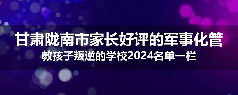 甘肃陇南市家长好评的军事化管教孩子叛逆的学校2024名单一栏