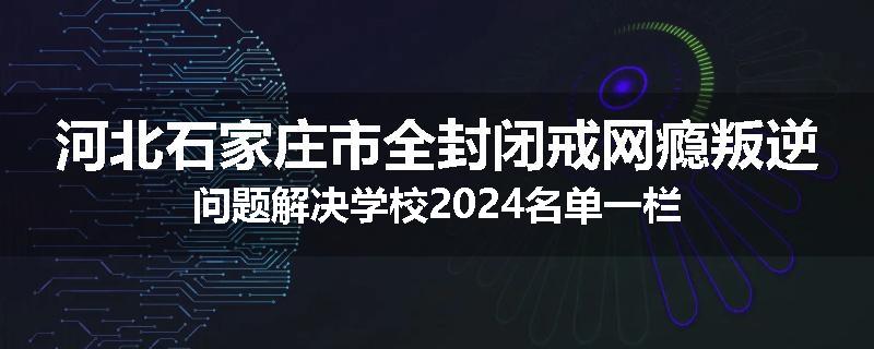 河北石家庄市全封闭戒网瘾叛逆问题解决学校2024名单一栏