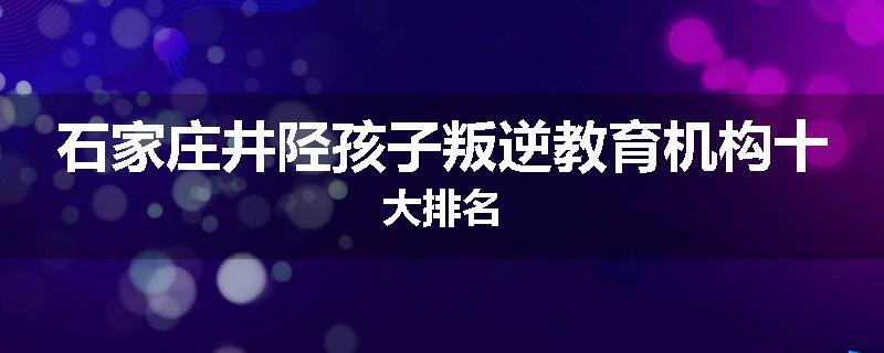 石家庄井陉孩子叛逆教育机构十大排名