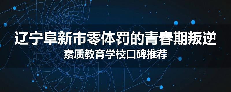 辽宁阜新市零体罚的青春期叛逆素质教育学校口碑推荐