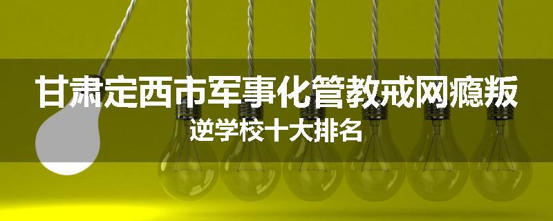 甘肃定西市军事化管教戒网瘾叛逆学校十大排名