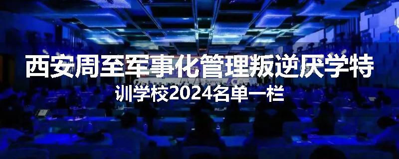 西安周至军事化管理叛逆厌学特训学校2024名单一栏