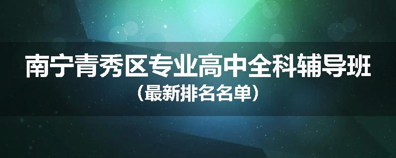 南宁青秀区专业高中全科辅导班（最新排名名单）