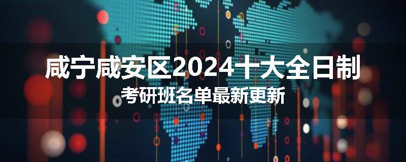 咸宁咸安区2024十大全日制考研班名单最新更新
