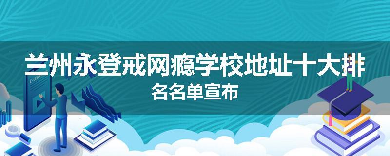 兰州永登戒网瘾学校地址十大排名名单宣布
