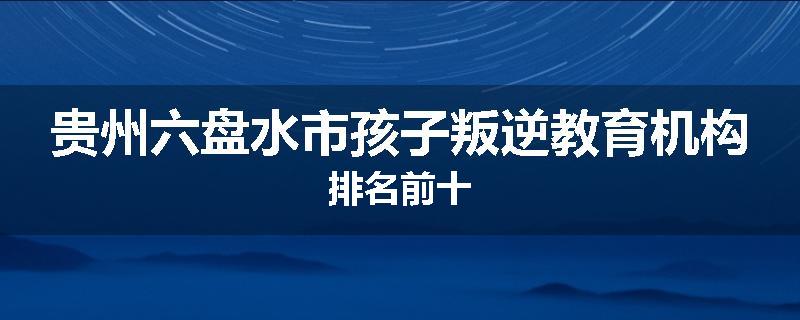 贵州六盘水市孩子叛逆教育机构排名前十