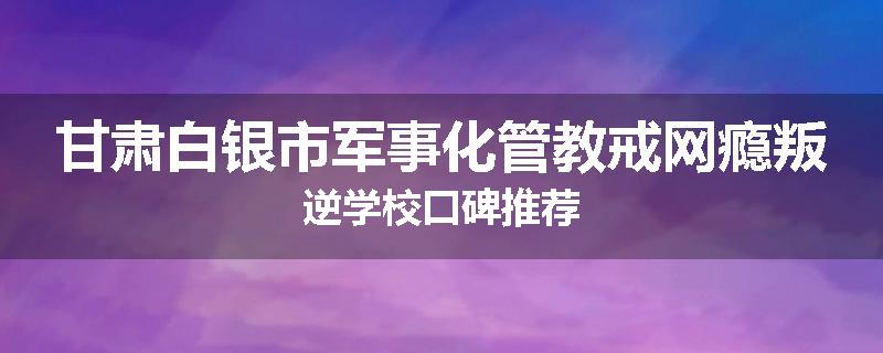 甘肃白银市军事化管教戒网瘾叛逆学校口碑推荐