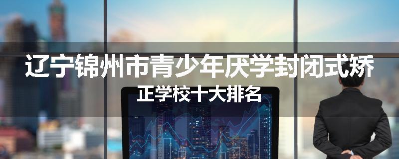 辽宁锦州市青少年厌学封闭式矫正学校十大排名