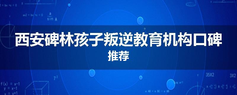 西安碑林孩子叛逆教育机构口碑推荐