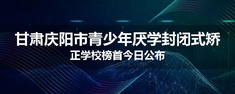 甘肃庆阳市青少年厌学封闭式矫正学校榜首今日公布
