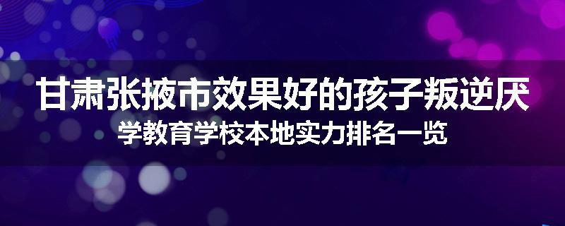 甘肃张掖市效果好的孩子叛逆厌学教育学校本地实力排名一览