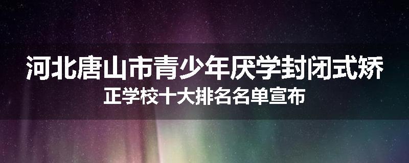 河北唐山市青少年厌学封闭式矫正学校十大排名名单宣布