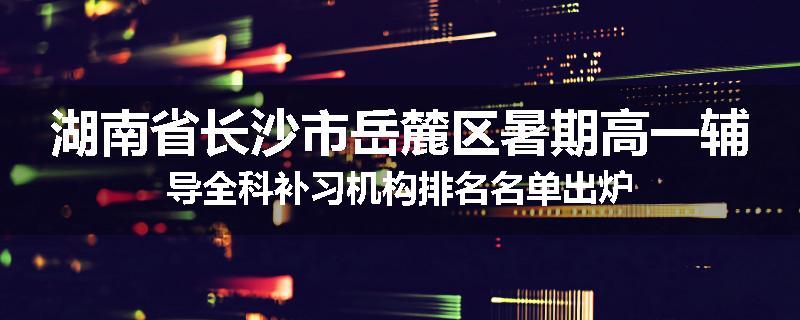 湖南省长沙市岳麓区暑期高一辅导全科补习机构排名名单出炉