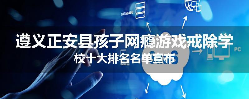 遵义正安县孩子网瘾游戏戒除学校十大排名名单宣布