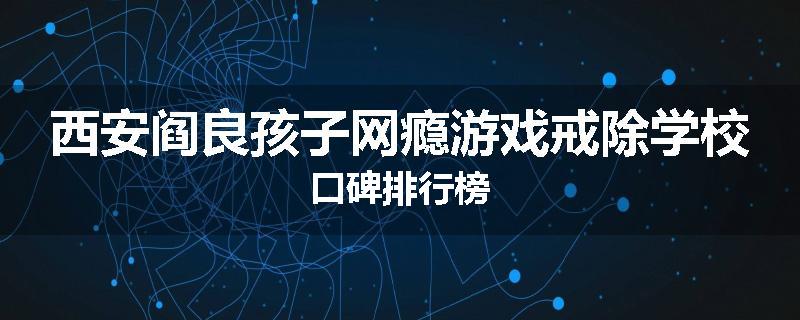 西安阎良孩子网瘾游戏戒除学校口碑排行榜