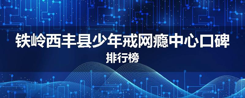 铁岭西丰县少年戒网瘾中心口碑排行榜