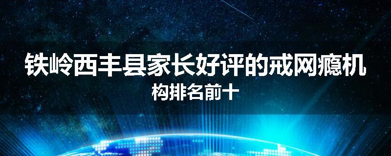 铁岭西丰县家长好评的戒网瘾机构排名前十