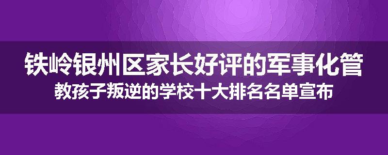 铁岭银州区家长好评的军事化管教孩子叛逆的学校十大排名名单宣布