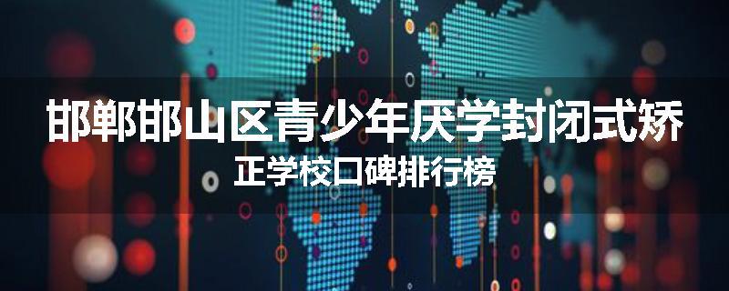 邯郸邯山区青少年厌学封闭式矫正学校口碑排行榜