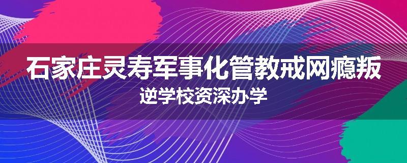 石家庄灵寿军事化管教戒网瘾叛逆学校资深办学