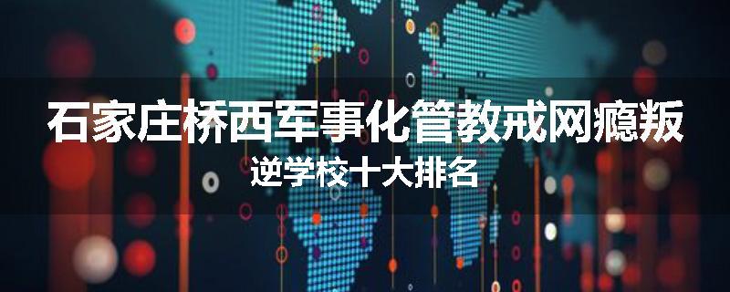 石家庄桥西军事化管教戒网瘾叛逆学校十大排名