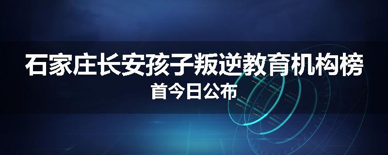 石家庄长安孩子叛逆教育机构榜首今日公布
