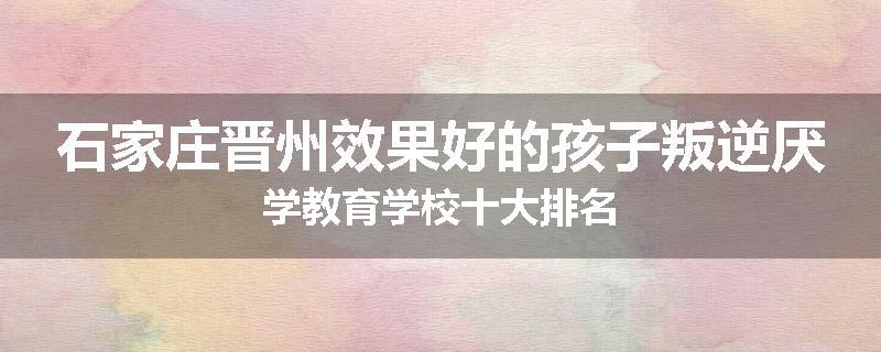 石家庄晋州效果好的孩子叛逆厌学教育学校十大排名