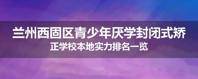 兰州西固区青少年厌学封闭式矫正学校本地实力排名一览