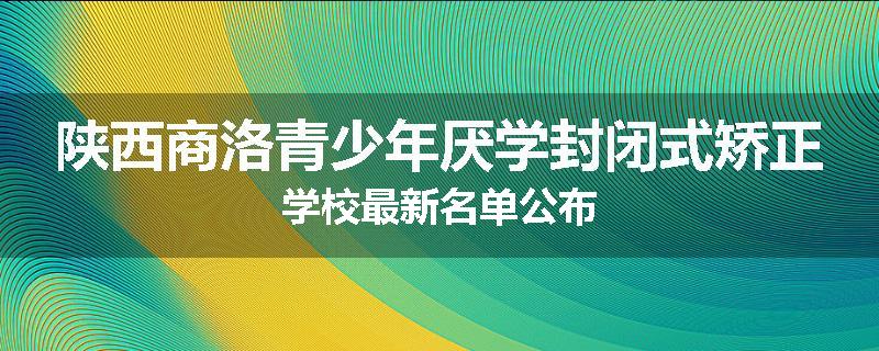 陕西商洛青少年厌学封闭式矫正学校最新名单公布