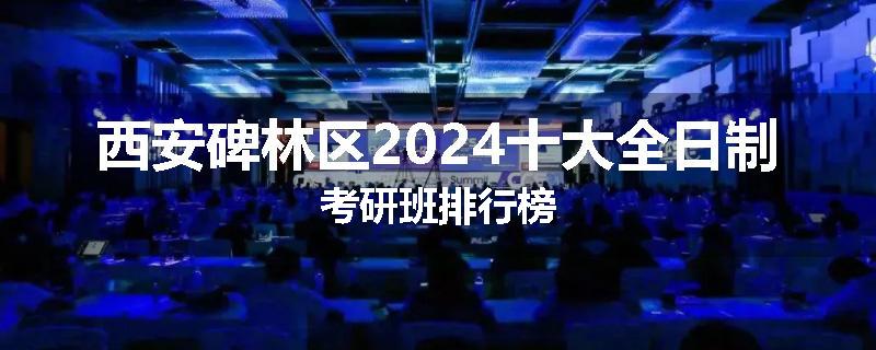 西安碑林区2024十大全日制考研班排行榜