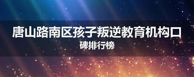 唐山路南区孩子叛逆教育机构口碑排行榜