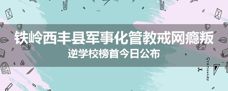 铁岭西丰县军事化管教戒网瘾叛逆学校榜首今日公布