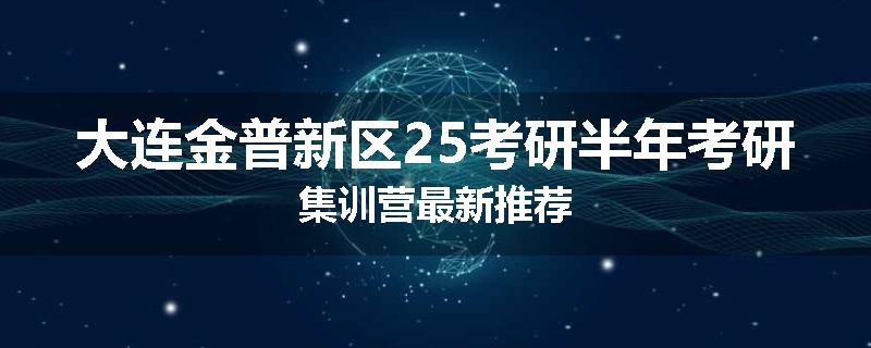 大连金普新区25考研半年考研集训营最新推荐