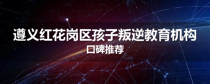 遵义红花岗区孩子叛逆教育机构口碑推荐
