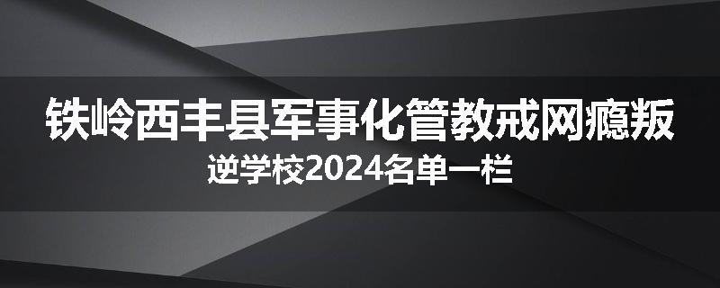 铁岭西丰县军事化管教戒网瘾叛逆学校2024名单一栏