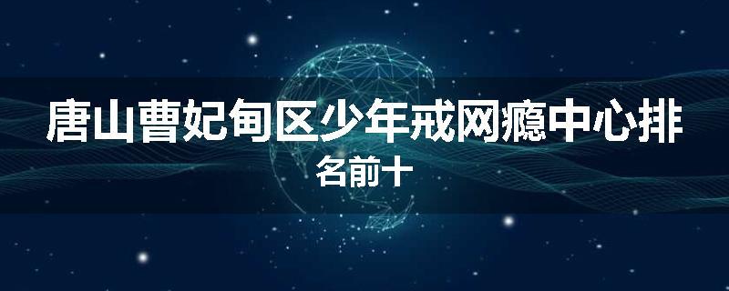 唐山曹妃甸区少年戒网瘾中心排名前十