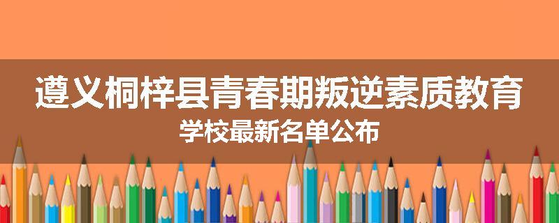 遵义桐梓县青春期叛逆素质教育学校最新名单公布