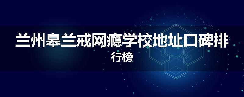 兰州皋兰戒网瘾学校地址口碑排行榜